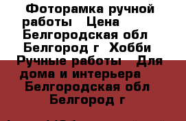 Фоторамка ручной работы › Цена ­ 350 - Белгородская обл., Белгород г. Хобби. Ручные работы » Для дома и интерьера   . Белгородская обл.,Белгород г.